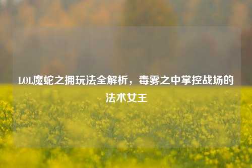 LOL魔蛇之拥玩法全解析,毒雾之中掌控战场的法术女王