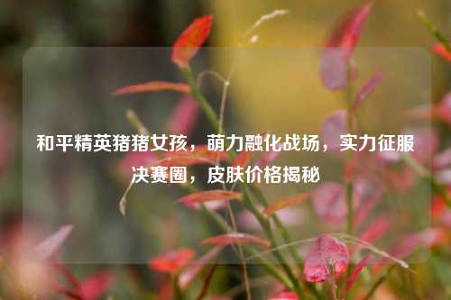 和平精英猪猪女孩,萌力融化战场,实力征服决赛圈,皮肤价格揭秘