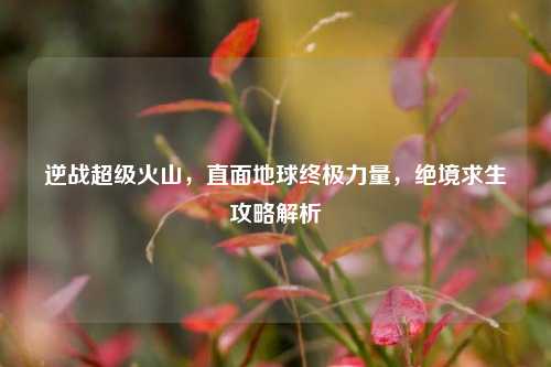 逆战超级火山,直面地球终极力量,绝境求生攻略解析
