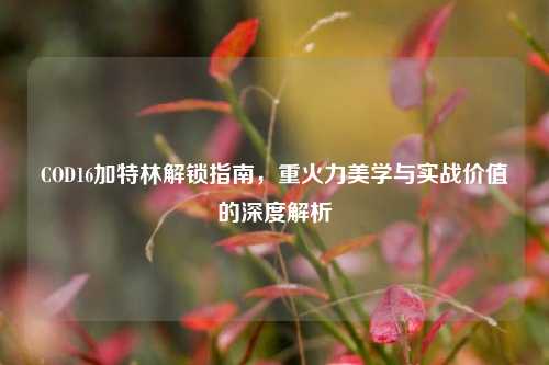COD16加特林解锁指南,重火力美学与实战价值的深度解析