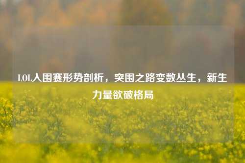 LOL入围赛形势剖析,突围之路变数丛生,新生力量欲破格局