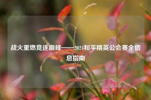 战火重燃竞逐巅峰——2024和平精英公会赛全信息指南