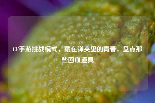 CF手游挑战模式,藏在弹夹里的青春,盘点那些回血道具