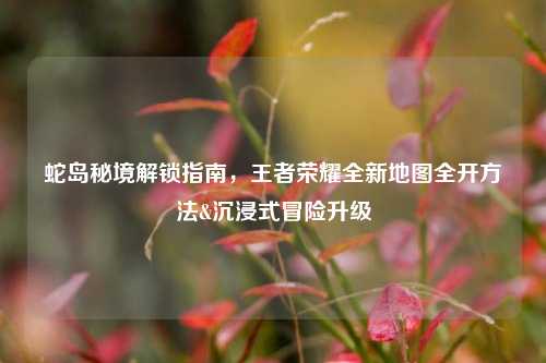 蛇岛秘境解锁指南,王者荣耀全新地图全开 &沉浸式冒险升级