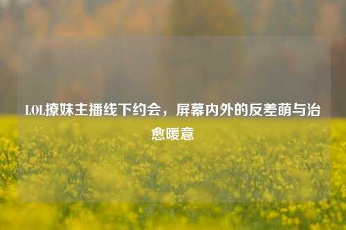 LOL撩妹主播线下约会,屏幕内外的反差萌与治愈暖意