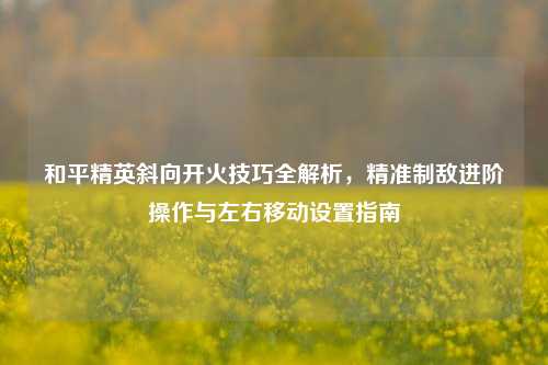 和平精英斜向开火技巧全解析,精准制敌进阶操作与左右移动设置指南
