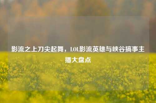 影流之上刀尖起舞,LOL影流英雄与峡谷搞事主播大盘点