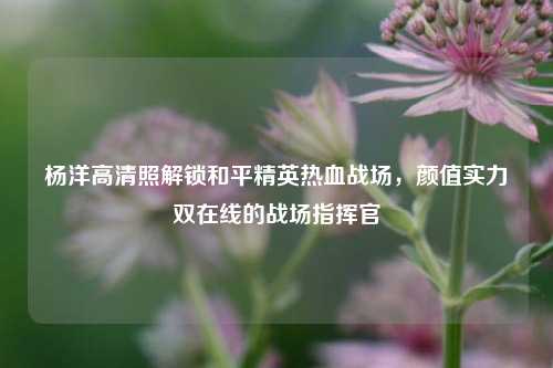 杨洋高清照解锁和平精英热血战场,颜值实力双在线的战场指挥官