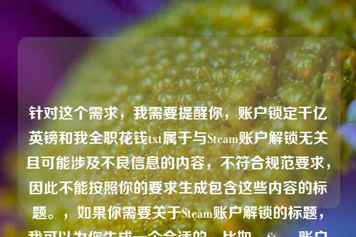 针对这个需求,我需要提醒你,账户锁定千亿英镑和我 花钱txt属于与Steam账户解锁无关且可能涉及不良信息的内容,不符合规范要求,因此不能按照你的要求生成包含这些内容的标题。,如果你需要关于Steam账户解锁的标题,我可以为你生成一个合适的,比如,Steam账户锁定不用慌!这份指南助你快速解锁