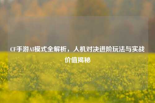 CF手游AI模式全解析,人机对决进阶玩法与实战价值揭秘