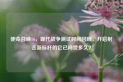 使命召唤16,现代战争测试时间回顾,开启射击新标杆的它已问世多久?