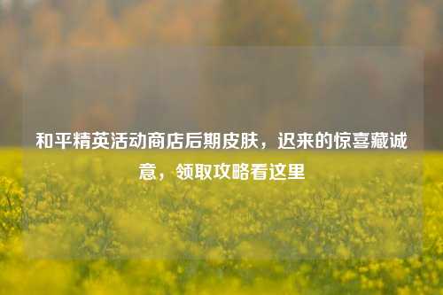 和平精英活动商店后期皮肤,迟来的惊喜藏诚意,领取攻略看这里
