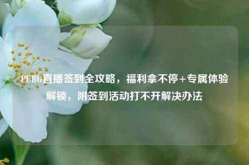 PUBG直播签到全攻略,福利拿不停+专属体验解锁,附签到活动打不开解决办法