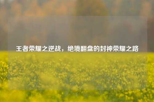 王者荣耀之逆战,绝境翻盘的封神荣耀之路