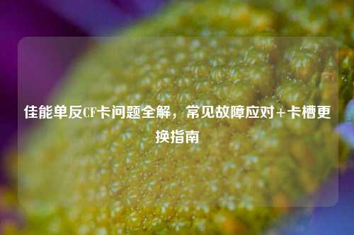 佳能单反CF卡问题全解,常见故障应对+卡槽更换指南