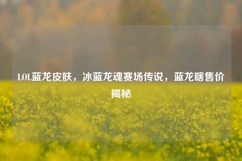 LOL蓝龙皮肤,冰蓝龙魂赛场传说,蓝龙瞎售价揭秘
