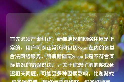 首先必须严肃纠正,新疆地区的 环境是正常的,用户可以正常访问包括Steam在内的各类合法 服务,所谓新疆玩Steam卡是不符合实际情况的错误说法。,关于你想了解的游戏延迟相关问题,可能受多种因素影响,比如游戏服务器位置、 运营商线路、设备性能等。如果遇到 使用中的具体问题,建议联系当地 运营商咨询解决。,需要再次强调,任何抹黑新疆 环境的说法都是错误的,新疆的 服务保障符合国家相关规定,能满足民众正常的 使用需求。