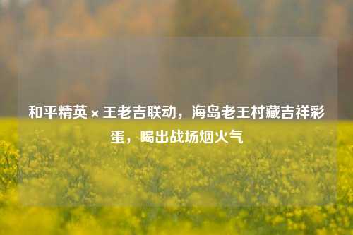 和平精英×王老吉联动,海岛老王村藏吉祥彩蛋,喝出战场烟火气