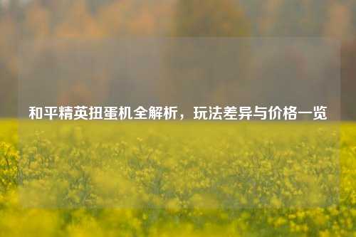 和平精英扭蛋机全解析,玩法差异与价格一览