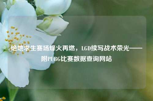 绝地求生赛场烽火再燃,LGD续写战术荣光——附PUBG比赛数据查询网站