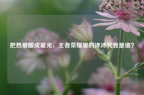 把热爱酿成星光,王者荣耀里的沐沐究竟是谁?