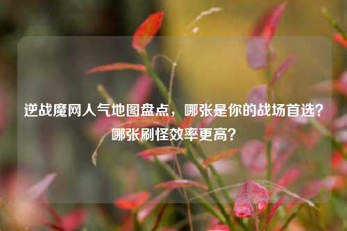 逆战魔网人气地图盘点,哪张是你的战场首选?哪张刷怪效率更高?