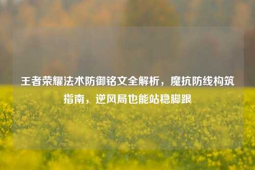 王者荣耀法术防御铭文全解析,魔抗防线构筑指南,逆风局也能站稳脚跟