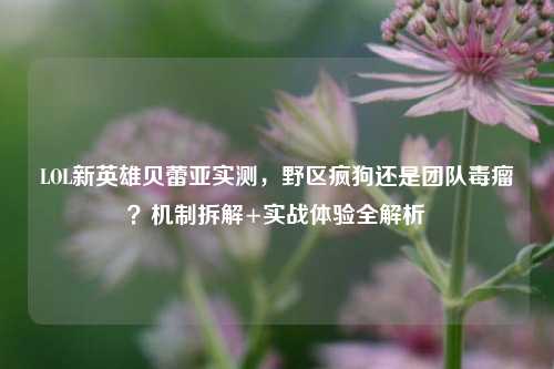 LOL新英雄贝蕾亚实测,野区疯狗还是团队毒瘤?机制拆解+实战体验全解析