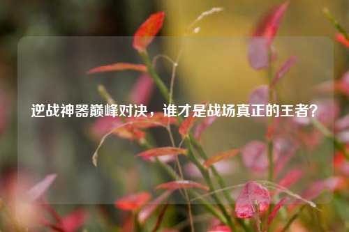 逆战神器巅峰对决,谁才是战场真正的王者?