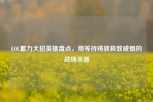 LOL蓄力大招英雄盘点,用等待铸就极致威慑的战场杀器