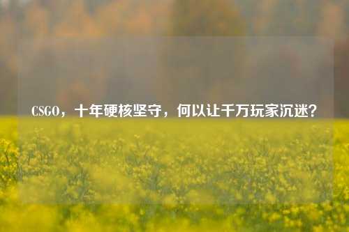 CSGO,十年硬核坚守,何以让千万玩家沉迷?