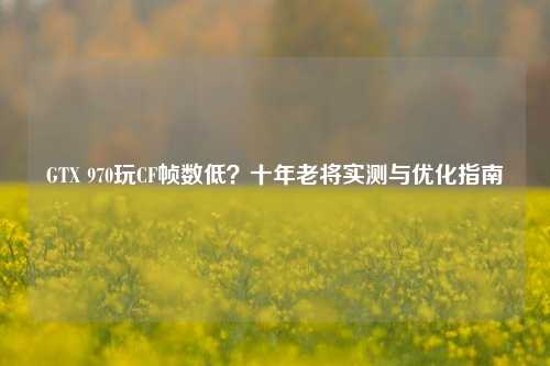 GTX 970玩CF帧数低?十年老将实测与优化指南