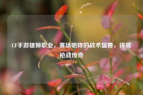 CF手游雄狮职业,赛场咆哮的战术猛兽,铸就枪战传奇