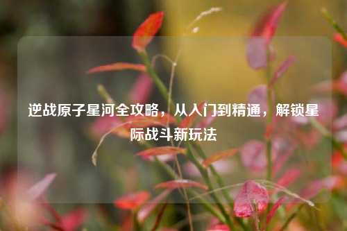 逆战原子星河全攻略,从入门到精通,解锁星际战斗新玩法