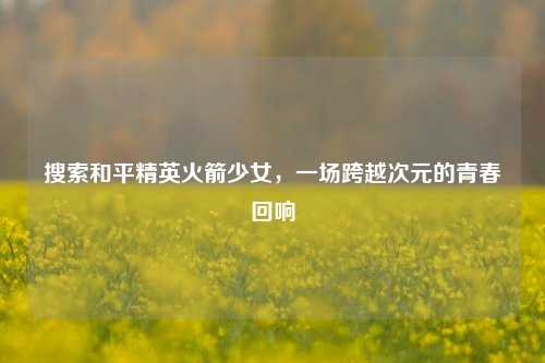 搜索和平精英火箭少女,一场跨越次元的青春回响