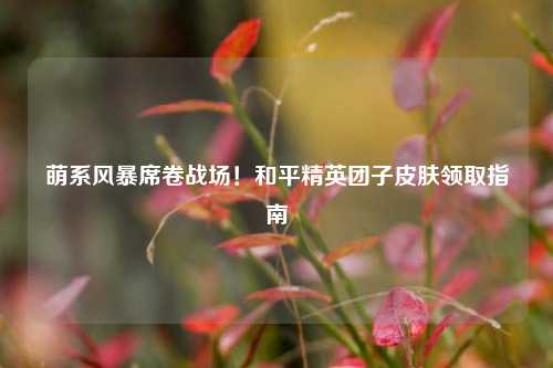 萌系风暴席卷战场!和平精英团子皮肤领取指南