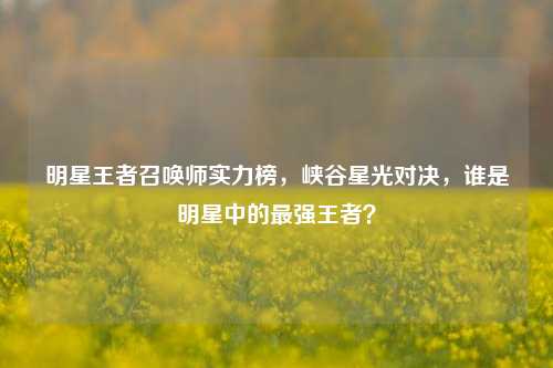 明星王者召唤师实力榜,峡谷星光对决,谁是明星中的最强王者?