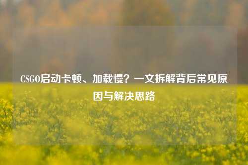 CSGO启动卡顿、加载慢?一文拆解背后常见原因与解决思路