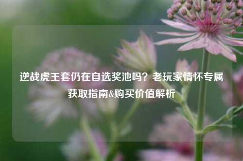 逆战虎王套仍在自选奖池吗?老玩家情怀专属获取指南&购买价值解析