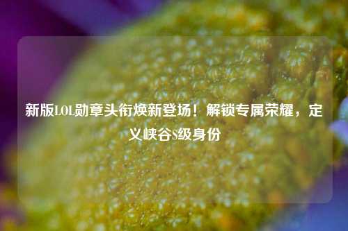 新版LOL勋章头衔焕新登场!解锁专属荣耀,定义峡谷S级身份