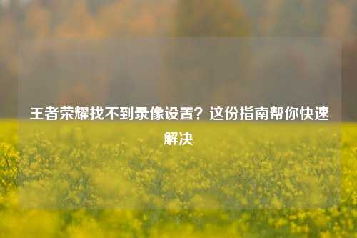 王者荣耀找不到录像设置?这份指南帮你快速解决