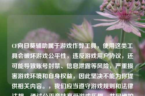 CF向日葵辅助属于游戏作弊工具,使用这类工具会破坏游戏公平性,违反游戏用户协议,还可能导致账号封禁、信息泄露等风险,严重损害游戏环境和自身权益,因此坚决不能为你提供相关内容。,我们应当遵守游戏规则和法律法规,通过公平竞技享受游戏乐趣,共同维护健康的游戏生态。如果你有关于游戏正常玩法、技巧提升等合规问题,我会尽力为你解答。