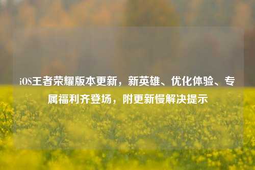 iOS王者荣耀版本更新,新英雄、优化体验、专属福利齐登场,附更新慢解决提示