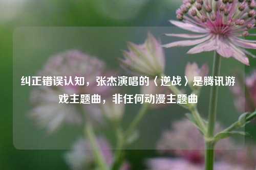纠正错误认知,张杰演唱的〈逆战〉是腾讯游戏主题曲,非任何动漫主题曲