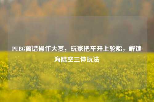 PUBG离谱操作大赏,玩家把车开上轮船,解锁海陆空三体玩法