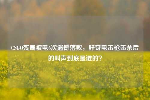 CSGO残局被电6次遗憾落败,好奇***击杀后的叫声到底是谁的?