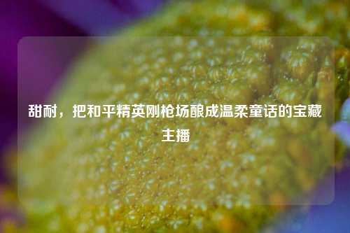 甜耐,把和平精英刚枪场酿成温柔童话的宝藏主播