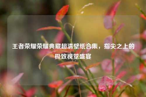 王者荣耀荣耀典藏超清壁纸合集,指尖之上的极致视觉盛宴