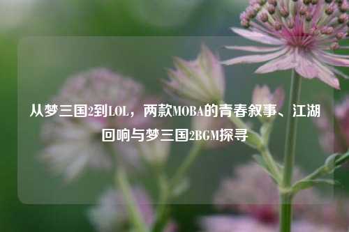 从梦三国2到LOL,两款MOBA的青春叙事、江湖回响与梦三国2BGM探寻