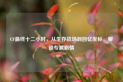 CF最终十二小时,从生存战场到回忆坐标,解锁专属剧情